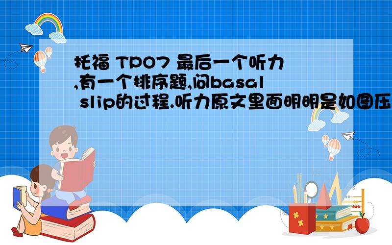 托福 TPO7 最后一个听力,有一个排序题,问basal slip的过程.听力原文里面明明是如图压力增加--融化（成水层）---摩擦了减小---冰滑动这是题我的答案就是DBAC正确答案却是CBDA