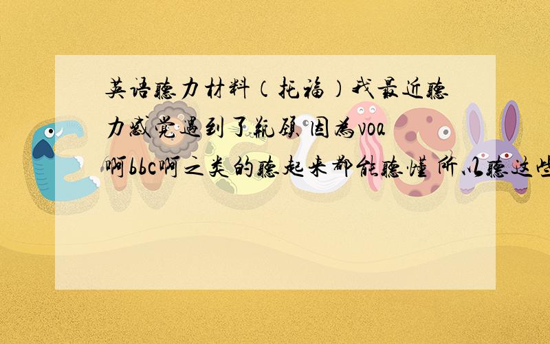 英语听力材料（托福）我最近听力感觉遇到了瓶颈 因为voa啊bbc啊之类的听起来都能听懂 所以听这些对我长进不大 另外 因为我的目标是冲击托福听力满分 所以想平时没事情的时候在mp3里放