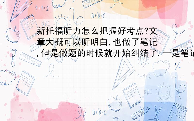 新托福听力怎么把握好考点?文章大概可以听明白,也做了笔记,但是做题的时候就开始纠结了.一是笔记没有记到考点,二是在听听力记笔记的时候能看得懂笔记,但是一到做题就懵了,有好几次做