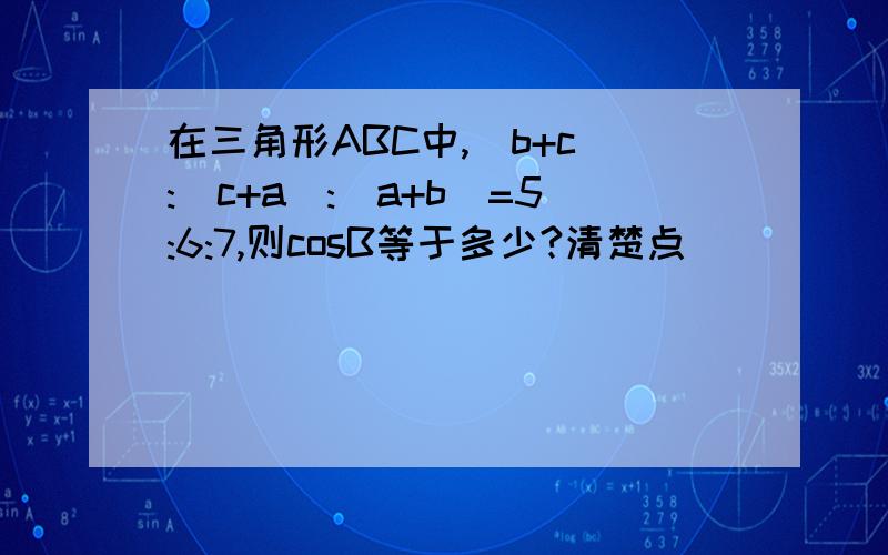 在三角形ABC中,（b+c）:(c+a):(a+b)=5:6:7,则cosB等于多少?清楚点