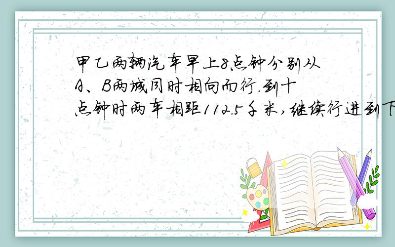 甲乙两辆汽车早上8点钟分别从A、B两城同时相向而行.到十点钟时两车相距112.5千米,继续行进到下午一时两车还是相距112.5千米.A、B两地间的距离是多少千米?我算出了两辆车的速度,接下来就