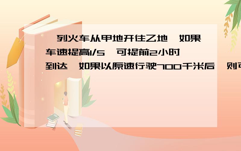 一列火车从甲地开往乙地,如果车速提高1/5,可提前2小时到达,如果以原速行驶700千米后,则可以提前1　小时到达.甲、乙两地的距离是多少?