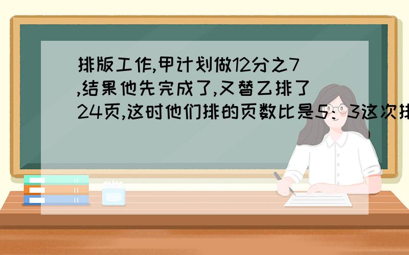 排版工作,甲计划做12分之7,结果他先完成了,又替乙排了24页,这时他们排的页数比是5：3这次排版有多少页