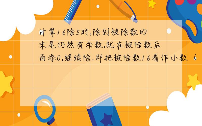 计算16除5时,除到被除数的末尾仍然有余数,就在被除数后面添0,继续除.即把被除数16看作小数（ ）来计算.