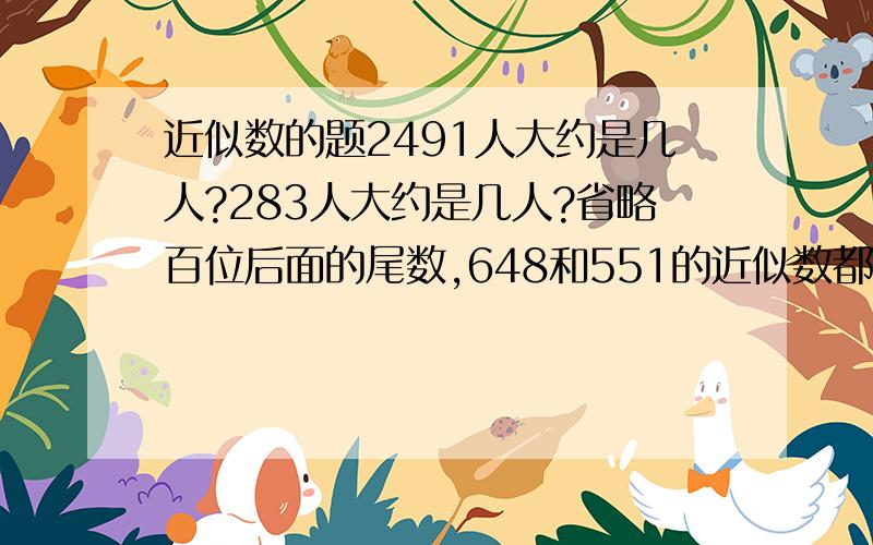 近似数的题2491人大约是几人?283人大约是几人?省略百位后面的尾数,648和551的近似数都是600---对不对?近似数一般精确到几位?为什么2491精确到百位,而283精确到十位?