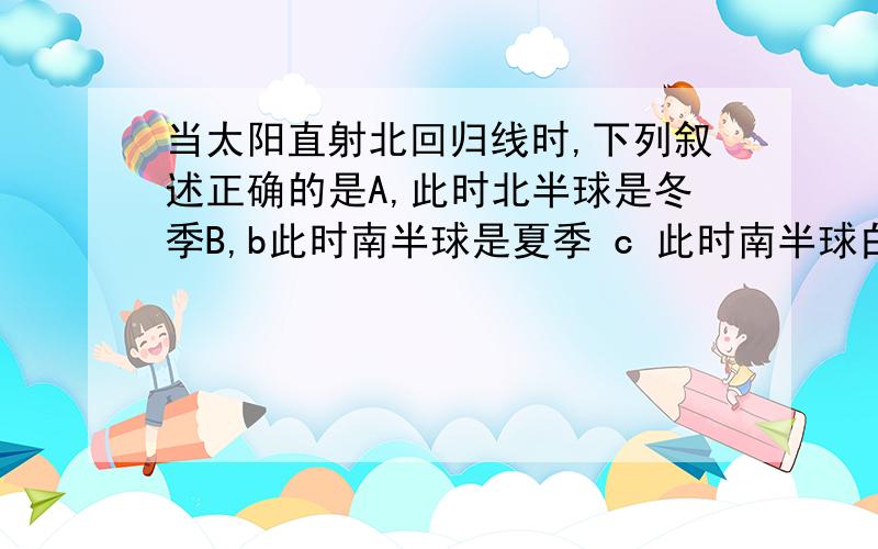 当太阳直射北回归线时,下列叙述正确的是A,此时北半球是冬季B,b此时南半球是夏季 c 此时南半球白昼最长D,d 此时赤道上昼夜平分