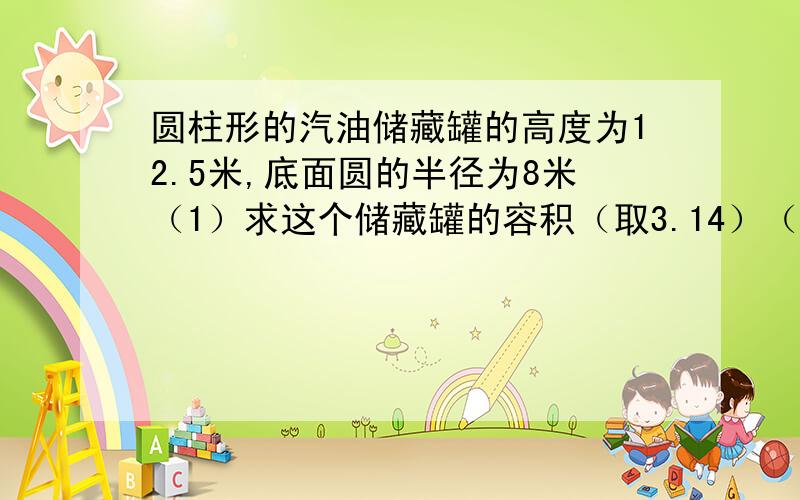 圆柱形的汽油储藏罐的高度为12.5米,底面圆的半径为8米（1）求这个储藏罐的容积（取3.14）（2）如果每0.001立方米的汽油重0.8千克,求此储存罐满的时候,里面储存汽油的重量（精确到万千克）