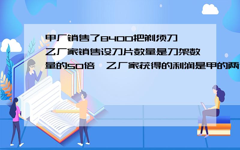 甲厂销售了8400把剃须刀,乙厂家销售设刀片数量是刀架数量的50倍,乙厂家获得的利润是甲的两倍,问这段时间内,乙销售了多少把刀架?多少片刀片老式剃须刀 新式剃须刀售价 2.5（一把） 刀架