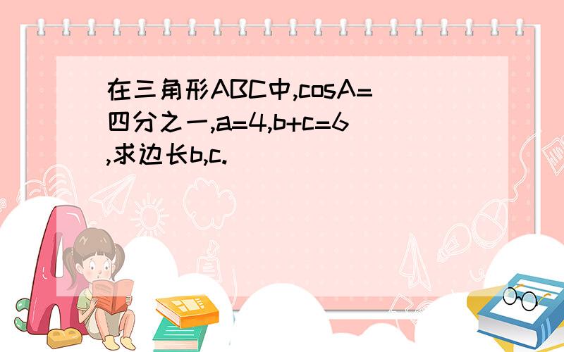 在三角形ABC中,cosA=四分之一,a=4,b+c=6,求边长b,c.