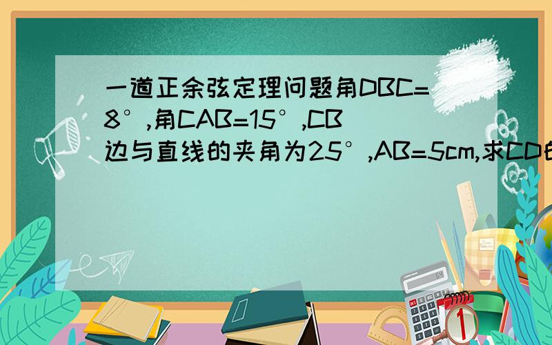 一道正余弦定理问题角DBC=8°,角CAB=15°,CB边与直线的夹角为25°,AB=5cm,求CD的长?（提示：角BCA=10°,别的实在不会了）点击图片可以看得较清楚一些…………帮忙回答一下吧，