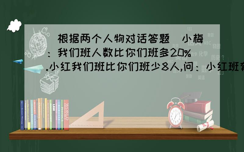 （根据两个人物对话答题）小梅：我们班人数比你们班多20%.小红我们班比你们班少8人,问：小红班有多少人