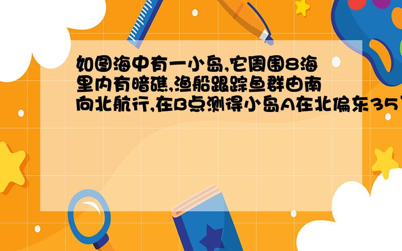 如图海中有一小岛,它周围8海里内有暗礁,渔船跟踪鱼群由南向北航行,在B点测得小岛A在北偏东35°方向,航12海里到达C点,测得小岛A在北偏东58°方向,如果渔船不改变航向,继续向北航行,有没有