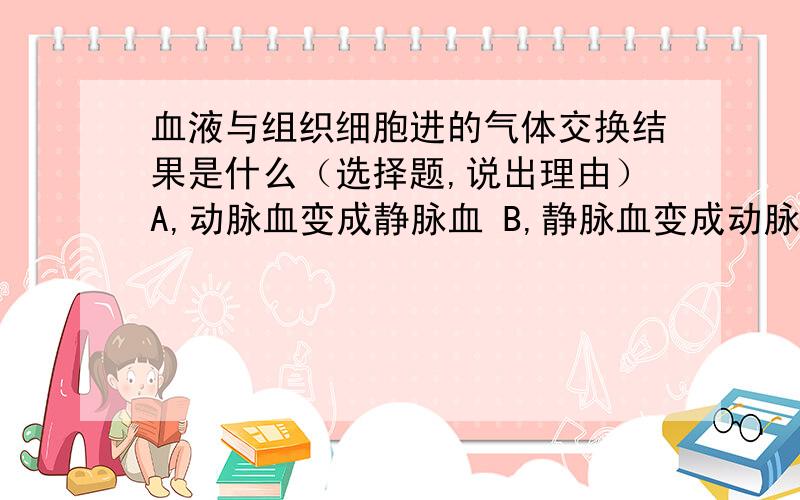 血液与组织细胞进的气体交换结果是什么（选择题,说出理由）A,动脉血变成静脉血 B,静脉血变成动脉血C,动脉血没有变化 D,静脉血没有变化