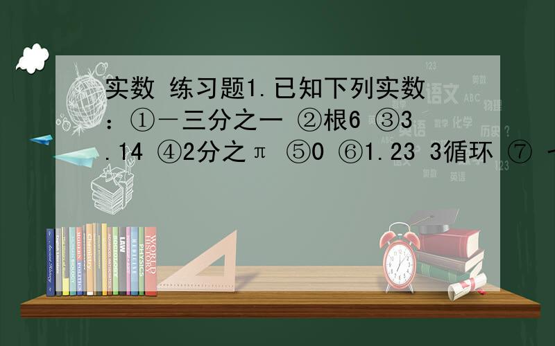 实数 练习题1.已知下列实数：①－三分之一 ②根6 ③3.14 ④2分之π ⑤0 ⑥1.23 3循环 ⑦ 七分之二十二其中有理数的有：无理数有：只需填序号