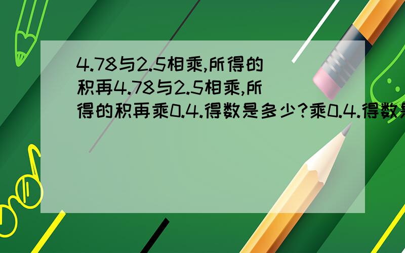 4.78与2.5相乘,所得的积再4.78与2.5相乘,所得的积再乘0.4.得数是多少?乘0.4.得数是多少?