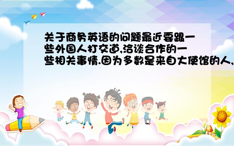 关于商务英语的问题最近要跟一些外国人打交道,洽谈合作的一些相关事情.因为多数是来自大使馆的人,所以对我自身的英语水平也很有要求.我英语算有点基础,但工作以后一直面对国内,很少