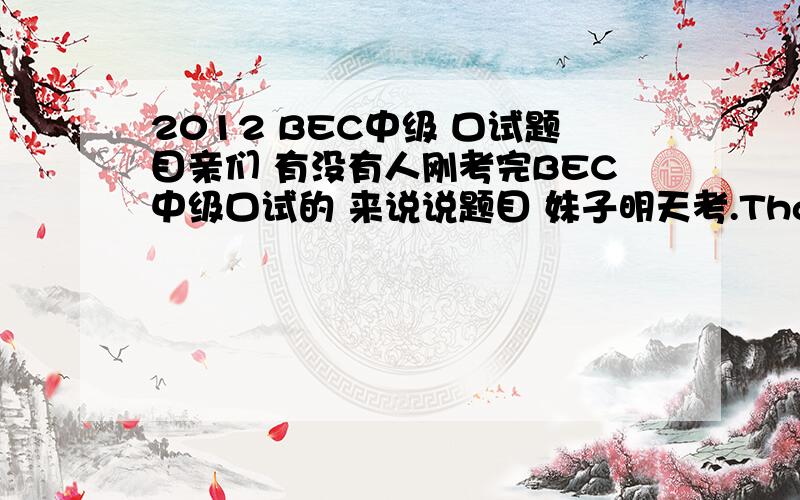 2012 BEC中级 口试题目亲们 有没有人刚考完BEC中级口试的 来说说题目 妹子明天考.Thank you ~\(≧▽≦)/~