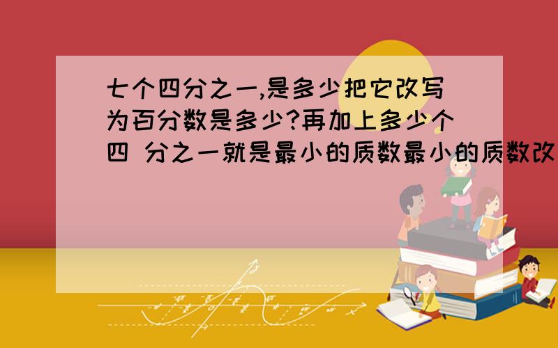 七个四分之一,是多少把它改写为百分数是多少?再加上多少个四 分之一就是最小的质数最小的质数改写为百七个四分之一,是多少把它改写为百分数是多少?再加上多少个四分之一就是最小的