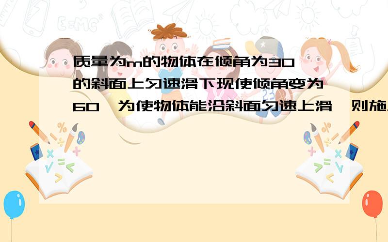 质量为m的物体在倾角为30°的斜面上匀速滑下现使倾角变为60°为使物体能沿斜面匀速上滑,则施力大小为最好步骤清晰些,有受力分析.