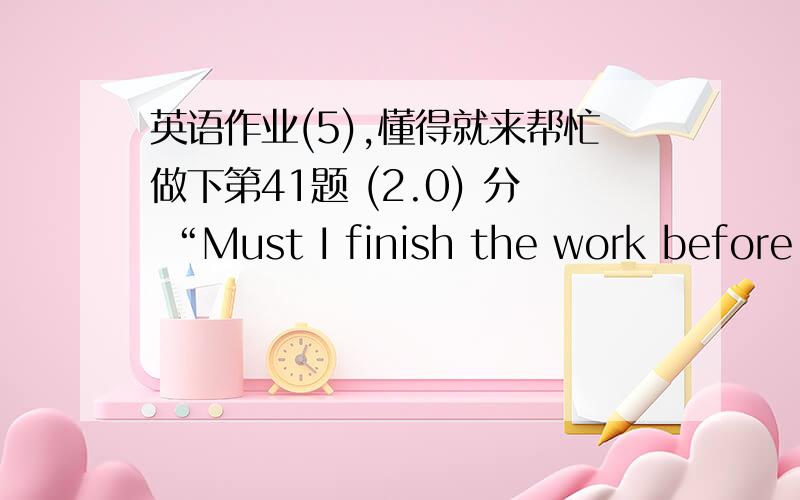 英语作业(5),懂得就来帮忙做下第41题 (2.0) 分 “Must I finish the work before supper?” “No,you（ ）.” A、mustn’t B、needn’t C、can’t D、may not 第42题 (2.0) 分 I’d like to my dictionary to you.But Allen has it fro