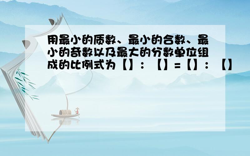 用最小的质数、最小的合数、最小的奇数以及最大的分数单位组成的比例式为【】：【】=【】：【】