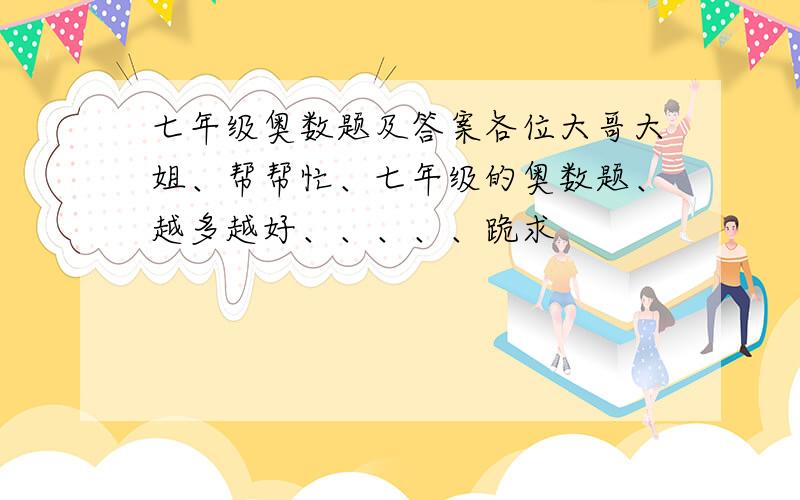 七年级奥数题及答案各位大哥大姐、帮帮忙、七年级的奥数题、越多越好、、、、、跪求