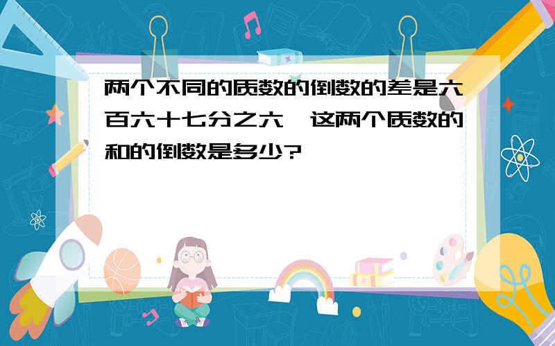 两个不同的质数的倒数的差是六百六十七分之六,这两个质数的和的倒数是多少?