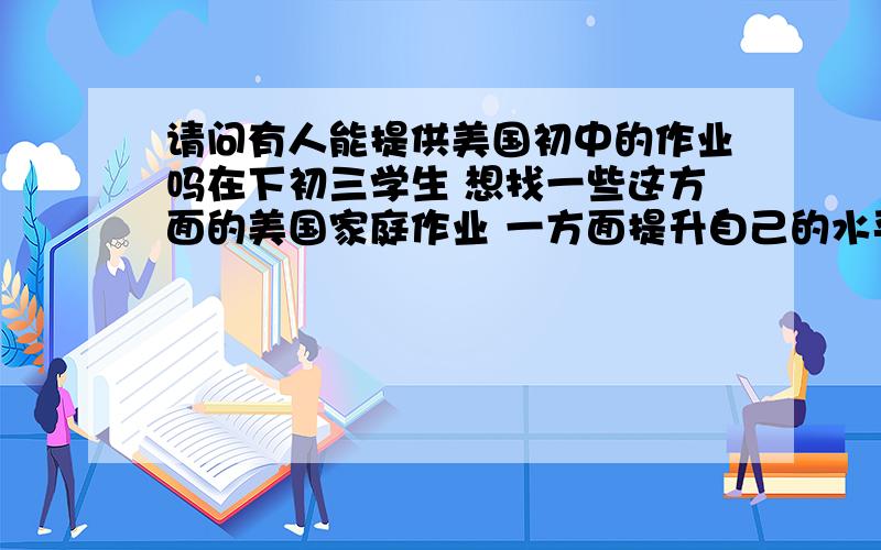 请问有人能提供美国初中的作业吗在下初三学生 想找一些这方面的美国家庭作业 一方面提升自己的水平 另一方面了解美国的教育制度