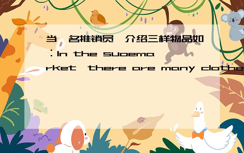 当一名推销员,介绍三样物品如：In the suoemarket,there are many clothes.They are very nice and beautiful.