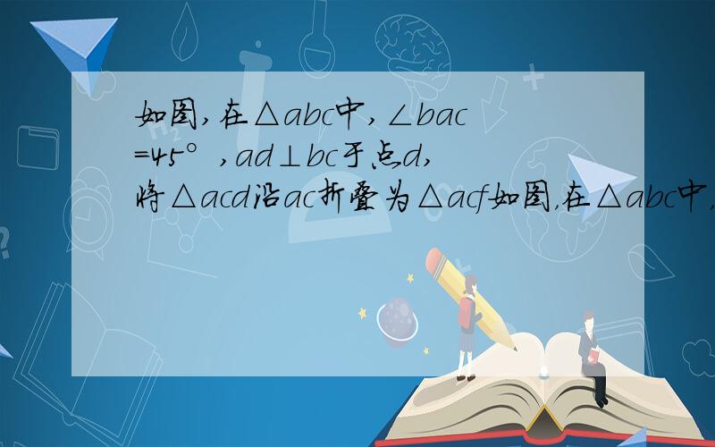 如图,在△abc中,∠bac=45°,ad⊥bc于点d,将△acd沿ac折叠为△acf如图，在△abc中，∠bac=45°，ad⊥bc于点d，将△acd沿ac折叠为△acf，将△abd沿ab折叠为△abg，延长fc和gb相交于点h。求证四边形afhg为正