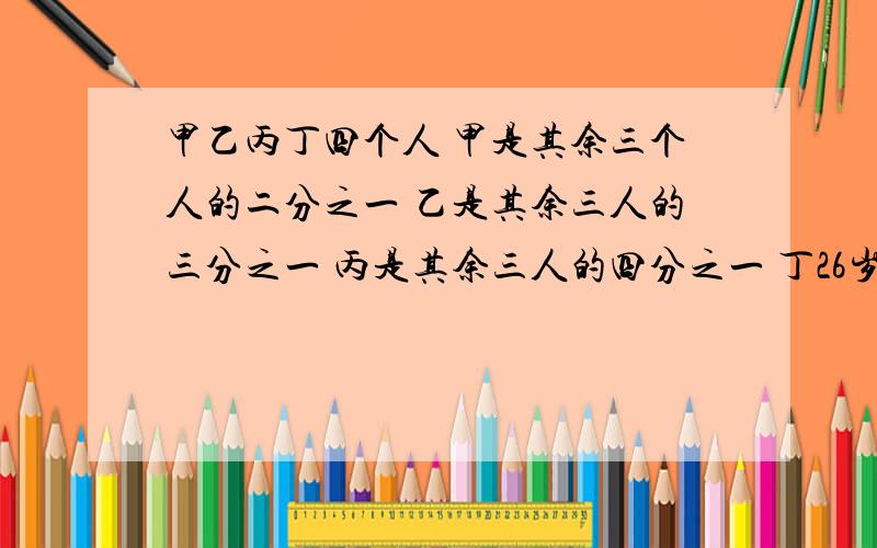 甲乙丙丁四个人 甲是其余三个人的二分之一 乙是其余三人的三分之一 丙是其余三人的四分之一 丁26岁了 甲乙- -