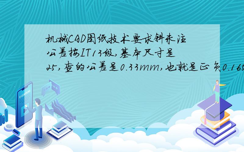 机械CAD图纸技术要求斜未注公差按IT13级,基本尺寸是25,查的公差是0.33mm,也就是正负0.165丝,那么假如基本尺寸表达的是孔,那么孔只能做大,公差是正0.33mm还是+0.165mm?