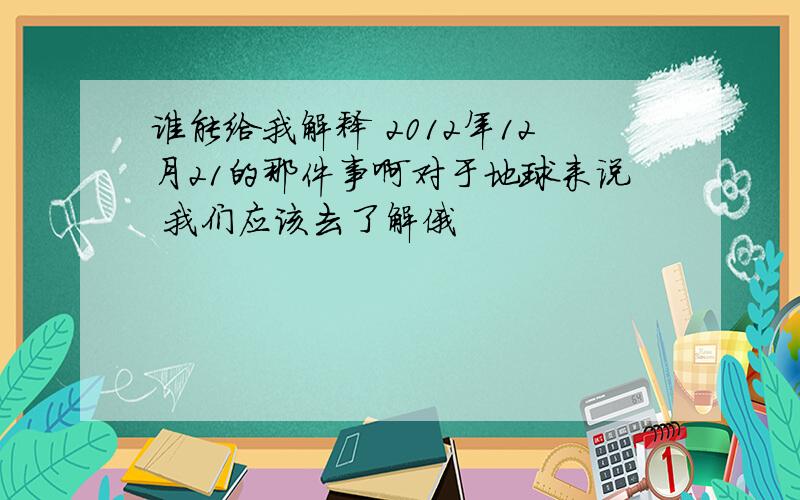 谁能给我解释 2012年12月21的那件事啊对于地球来说 我们应该去了解俄