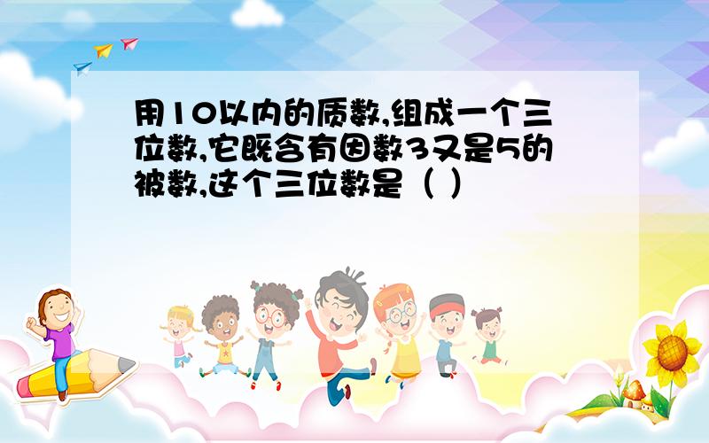 用10以内的质数,组成一个三位数,它既含有因数3又是5的被数,这个三位数是（ ）