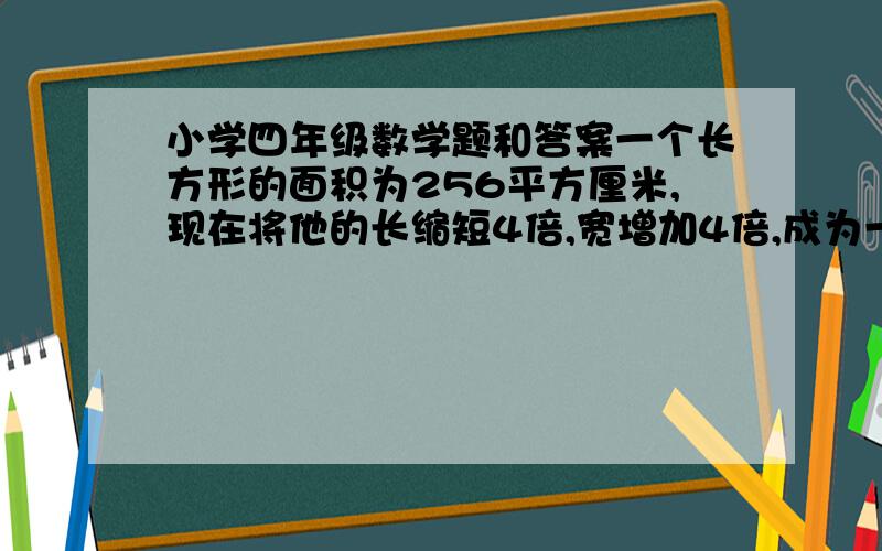 小学四年级数学题和答案一个长方形的面积为256平方厘米,现在将他的长缩短4倍,宽增加4倍,成为一个正方形,问正方形的边长是多少?谢谢啊,要过程啊.