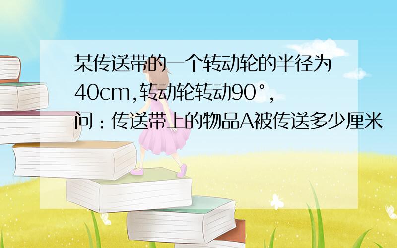 某传送带的一个转动轮的半径为40cm,转动轮转动90°,问：传送带上的物品A被传送多少厘米