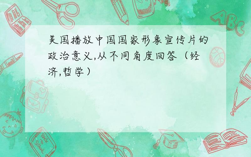 美国播放中国国家形象宣传片的政治意义,从不同角度回答（经济,哲学）