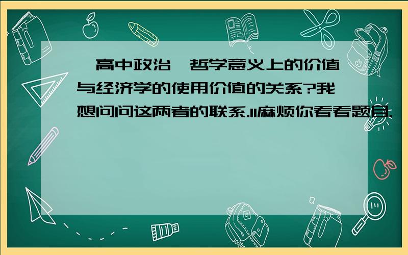 【高中政治】哲学意义上的价值与经济学的使用价值的关系?我想问问这两者的联系.1l麻烦你看看题目.