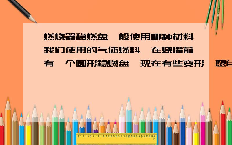 燃烧器稳燃盘一般使用哪种材料我们使用的气体燃料,在烧嘴前有一个圆形稳燃盘,现在有些变形,想自己加工一个,不知道是什么材料.工作温度在800C°左右.