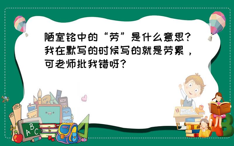 陋室铭中的“劳”是什么意思?我在默写的时候写的就是劳累，可老师批我错呀？