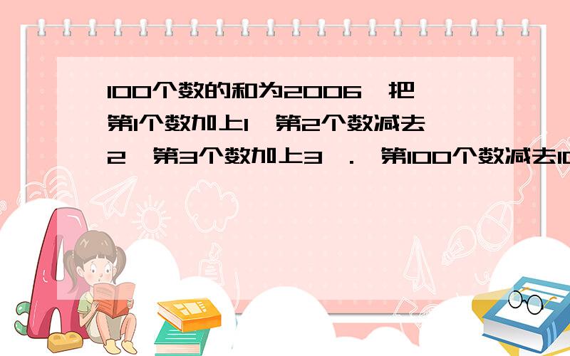 100个数的和为2006,把第1个数加上1,第2个数减去2,第3个数加上3,.,第100个数减去100.求所得新数之和