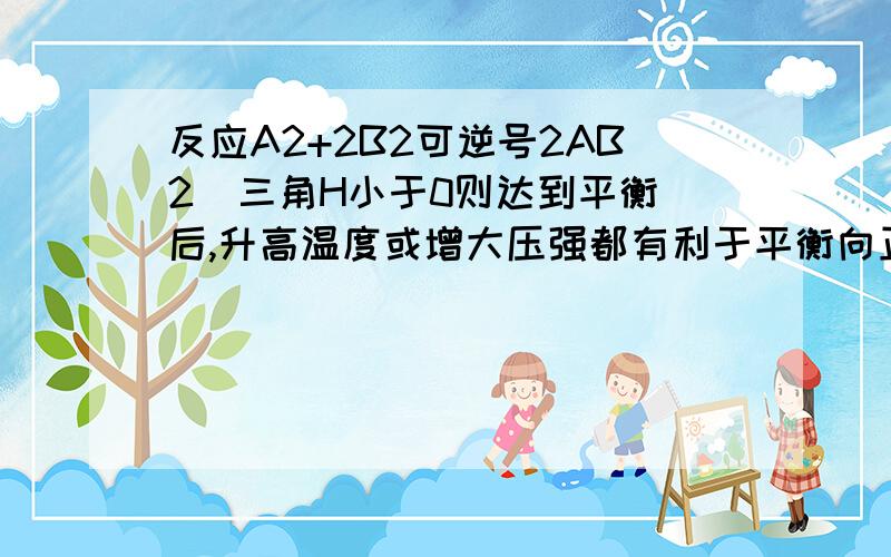 反应A2+2B2可逆号2AB2  三角H小于0则达到平衡后,升高温度或增大压强都有利于平衡向正向移动平衡后,降低温度或减小压强都有利于平衡向正向移动 两句话怎么错了