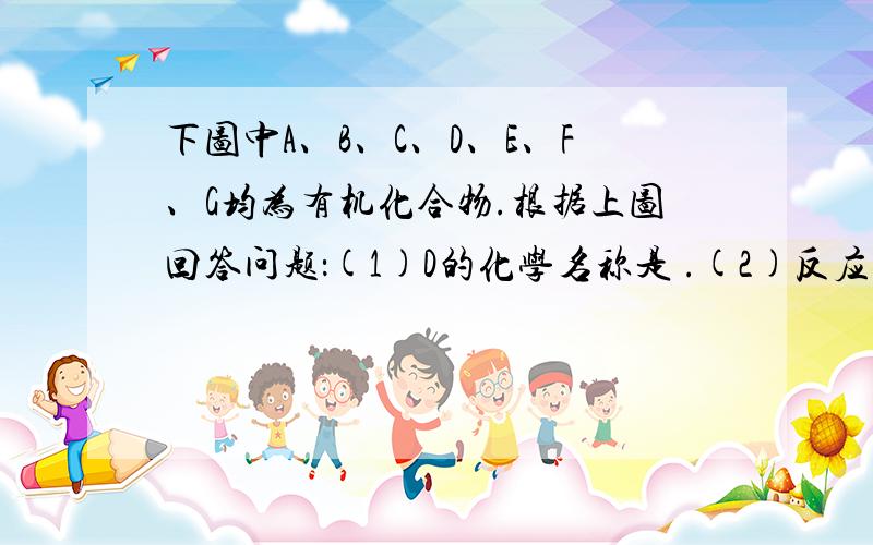 下图中A、B、C、D、E、F、G均为有机化合物.根据上图回答问题：(1)D的化学名称是 .(2)反应③的化学方程式是 .（有机物须用结构简式表示）(3)B的分子式是 .A的结构简式是 .反应①的反应类型是