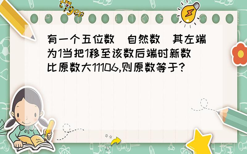 有一个五位数（自然数）其左端为1当把1移至该数后端时新数比原数大11106,则原数等于?