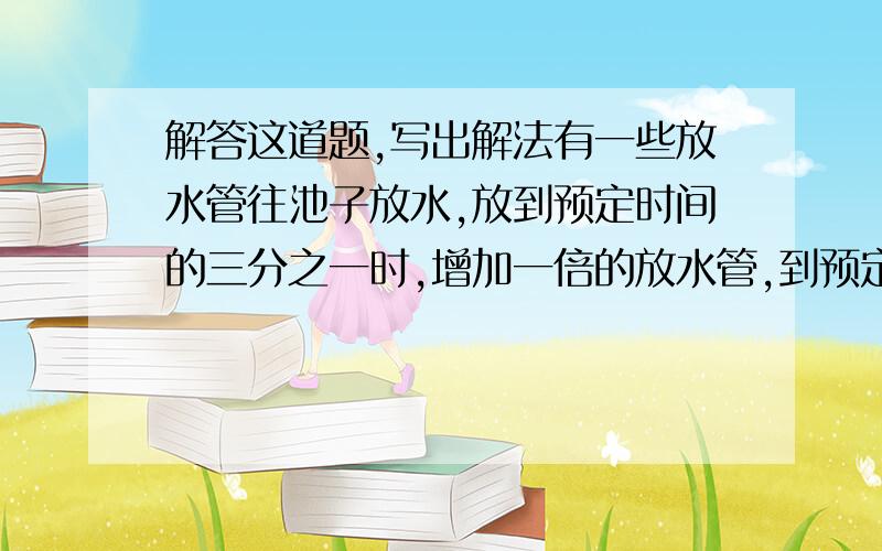 解答这道题,写出解法有一些放水管往池子放水,放到预定时间的三分之一时,增加一倍的放水管,到预定时间刚好放满水.如果用10根放水管放水能在预定时间刚放满(中途不加水管)问开始有多少