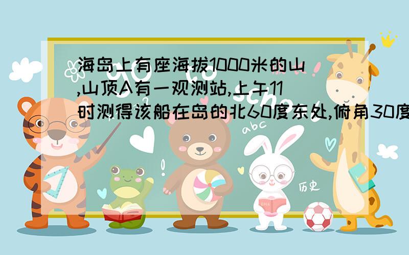 海岛上有座海拔1000米的山,山顶A有一观测站,上午11时测得该船在岛的北60度东处,俯角30度,(补充说明续)11时10分测得该船在岛的北60度西处,俯角为60度,问(1)该船速度是每小时多少公里?2)如果船