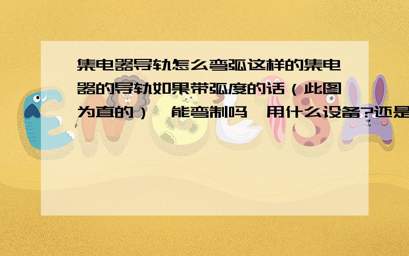 集电器导轨怎么弯弧这样的集电器的导轨如果带弧度的话（此图为直的）,能弯制吗,用什么设备?还是直接成型的?