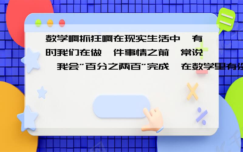 数学啊抓狂啊在现实生活中,有时我们在做一件事情之前,常说,我会”百分之两百”完成,在数学里有没有”机会是百分之两百”这种说法?这里的”百分之两百”说明了什么?