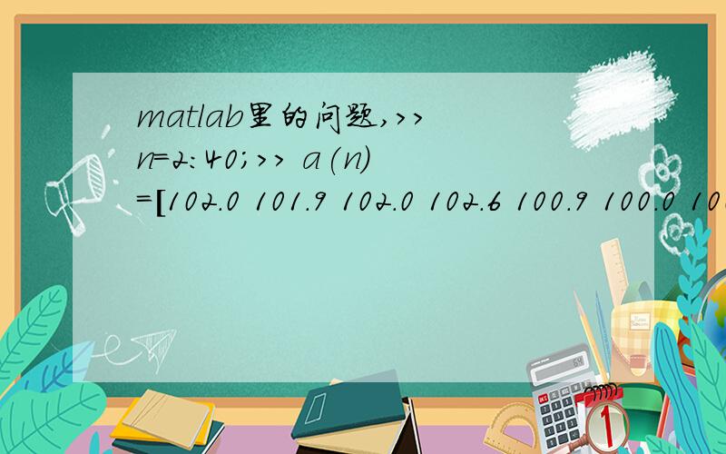 matlab里的问题,>> n=2:40;>> a(n)=[102.0 101.9 102.0 102.6 100.9 100.0 100.3 100.0 100.1 100.0 100.0 100.2 100.0 99.9 99.8 99.8 99.9 100.0 99.9 99.7 99.8 99.8 99.9 99.9 99.9 99.9 99.6 99.9 100.0 100.3 100.3 100.1 100.1 100.2 100.6 100.8 101.6 102.