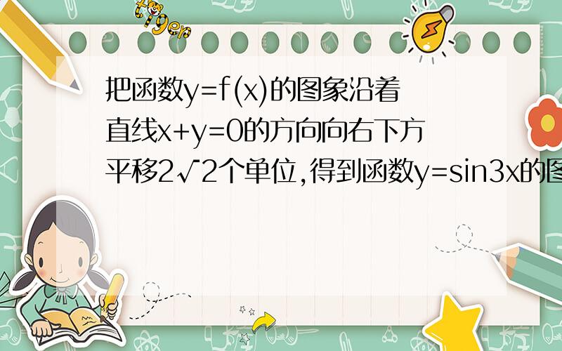 把函数y=f(x)的图象沿着直线x+y=0的方向向右下方平移2√2个单位,得到函数y=sin3x的图象,则（ ）A.y=sin(3x-2)-2   B.y=sin(3x-6)-2  C .y=sin(3x+2)-2   D.y=sin(3x+6)+2 最好是有过程